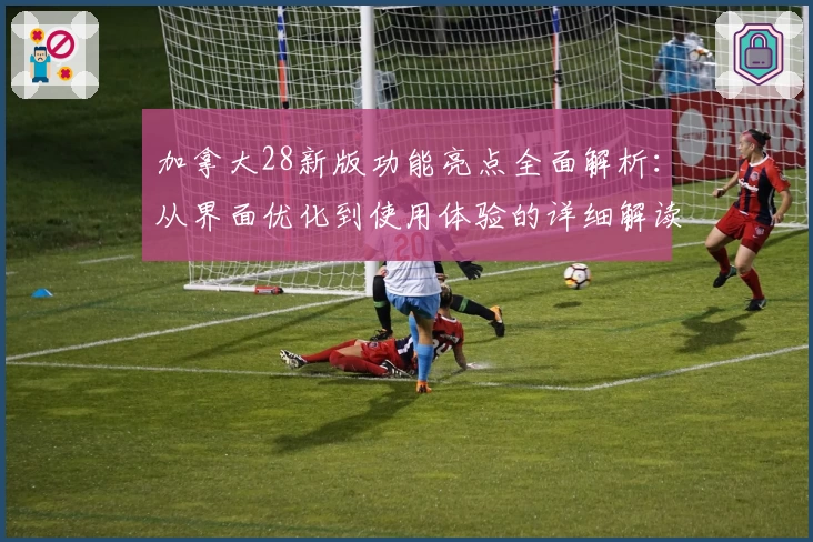 加拿大28新版功能亮点全面解析：从界面优化到使用体验的详细解读