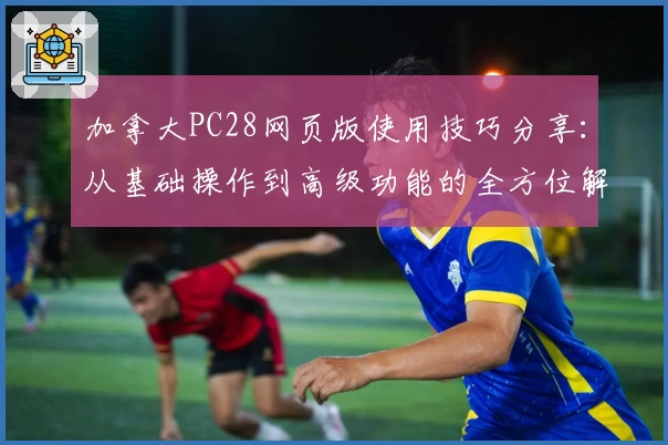 加拿大PC28网页版使用技巧分享:从基础操作到高级功能的全方位解析