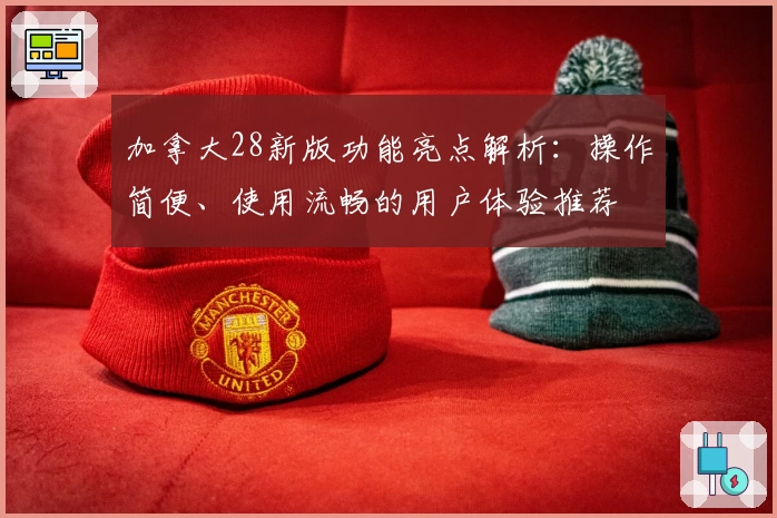 加拿大28新版功能亮点解析：操作简便、使用流畅的用户体验推荐