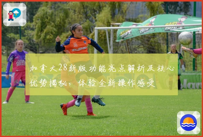 加拿大28新版功能亮点解析及核心优势揭秘，体验全新操作感受